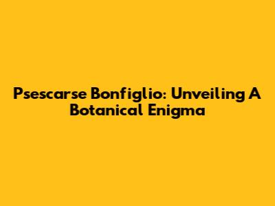 Psescarse Bonfiglio: Unveiling A Botanical Enigma