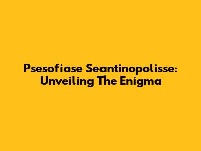 Psesofiase Seantinopolisse: Unveiling The Enigma