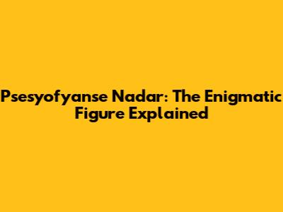 Psesyofyanse Nadar: The Enigmatic Figure Explained