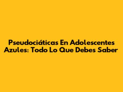 Pseudociáticas En Adolescentes Azules: Todo Lo Que Debes Saber
