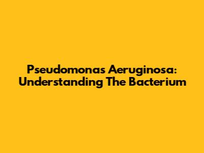 Pseudomonas Aeruginosa: Understanding The Bacterium
