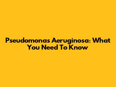 Pseudomonas Aeruginosa: What You Need To Know