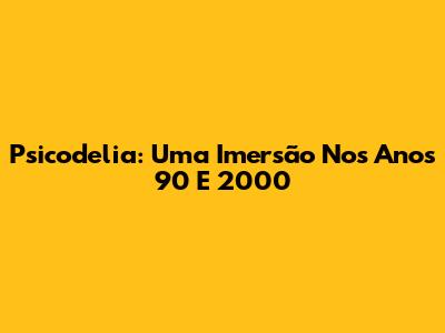 Psicodelia: Uma Imersão Nos Anos 90 E 2000