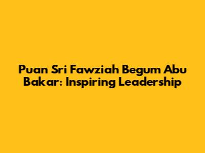 Puan Sri Fawziah Begum Abu Bakar: Inspiring Leadership