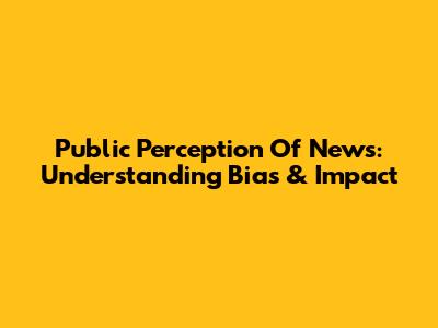 Public Perception Of News: Understanding Bias & Impact