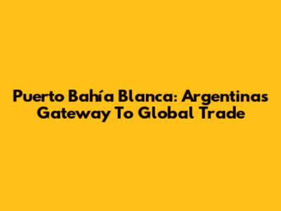 Puerto Bahía Blanca: Argentina's Gateway To Global Trade