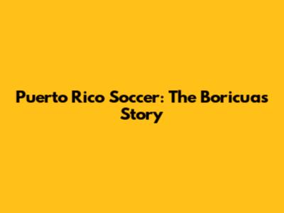 Puerto Rico Soccer: The Boricuas' Story
