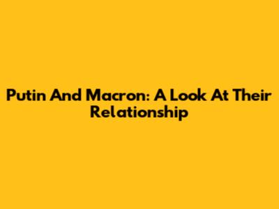 Putin And Macron: A Look At Their Relationship