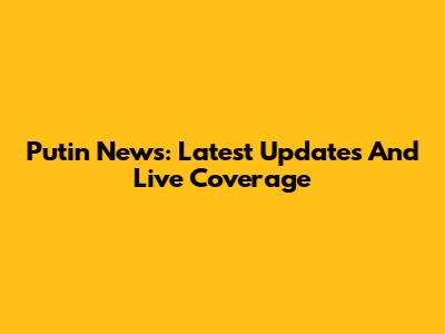 Putin News: Latest Updates And Live Coverage