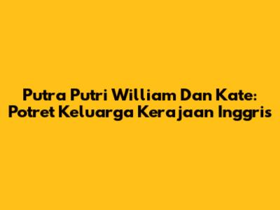 Putra Putri William Dan Kate: Potret Keluarga Kerajaan Inggris
