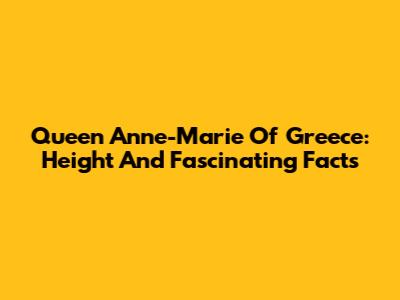 Queen Anne-Marie Of Greece: Height And Fascinating Facts