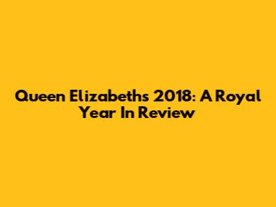 Queen Elizabeth's 2018: A Royal Year In Review