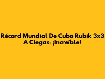 Récord Mundial De Cubo Rubik 3x3 A Ciegas: ¡Increíble!