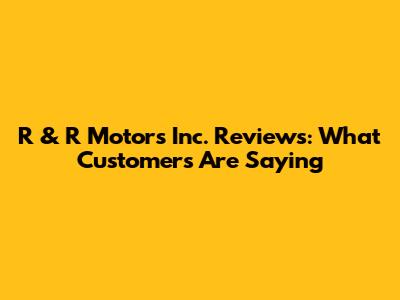 R & R Motors Inc. Reviews: What Customers Are Saying