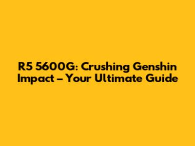 R5 5600G: Crushing Genshin Impact – Your Ultimate Guide