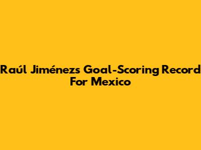 Raúl Jiménez's Goal-Scoring Record For Mexico