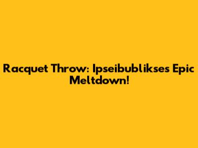 Racquet Throw: Ipseibublikse's Epic Meltdown!