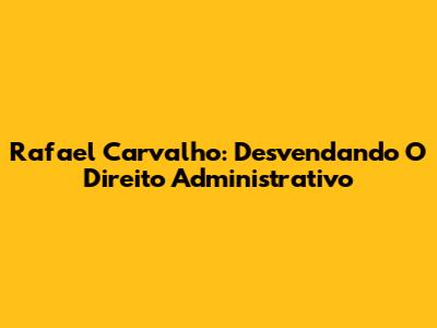 Rafael Carvalho: Desvendando O Direito Administrativo