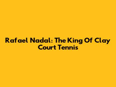 Rafael Nadal: The King Of Clay Court Tennis