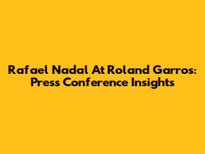 Rafael Nadal At Roland Garros: Press Conference Insights