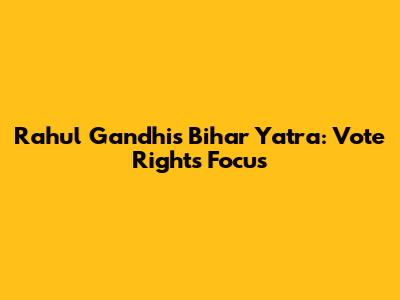 Rahul Gandhi's Bihar Yatra: Vote Rights Focus