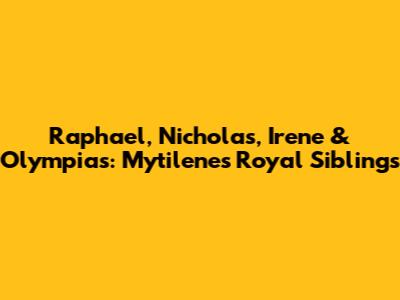 Raphael, Nicholas, Irene & Olympias: Mytilene's Royal Siblings