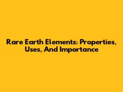 Rare Earth Elements: Properties, Uses, And Importance