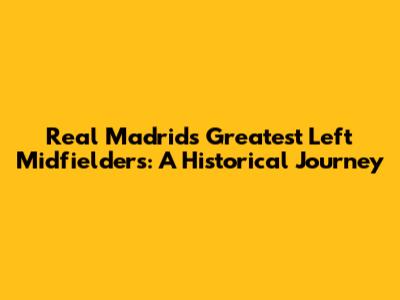 Real Madrid's Greatest Left Midfielders: A Historical Journey