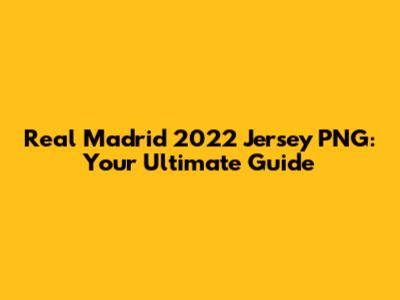 Real Madrid 2022 Jersey PNG: Your Ultimate Guide