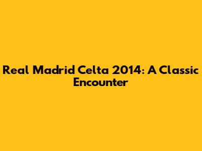 Real Madrid Celta 2014: A Classic Encounter