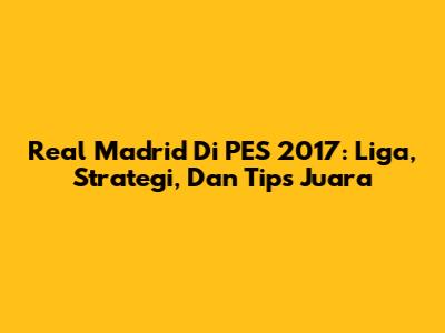 Real Madrid Di PES 2017: Liga, Strategi, Dan Tips Juara