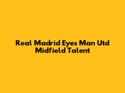 Real Madrid Eyes Man Utd Midfield Talent