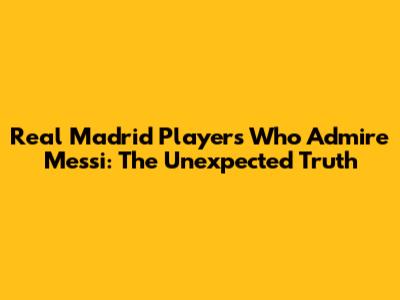 Real Madrid Players Who Admire Messi: The Unexpected Truth