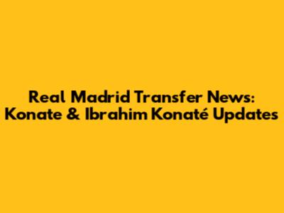 Real Madrid Transfer News: Konate & Ibrahim Konaté Updates
