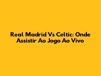 Real Madrid Vs Celtic: Onde Assistir Ao Jogo Ao Vivo