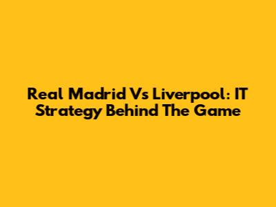 Real Madrid Vs Liverpool: IT Strategy Behind The Game