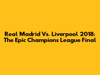 Real Madrid Vs. Liverpool 2018: The Epic Champions League Final