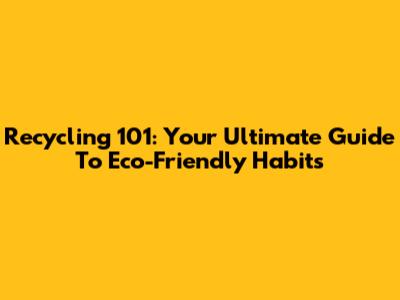 Recycling 101: Your Ultimate Guide To Eco-Friendly Habits