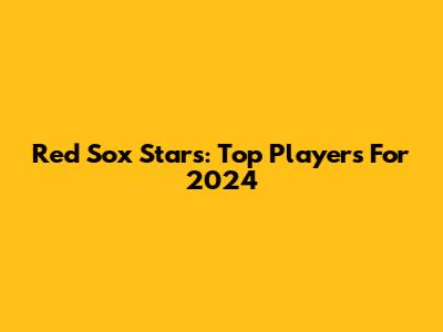 Red Sox Stars: Top Players For 2024