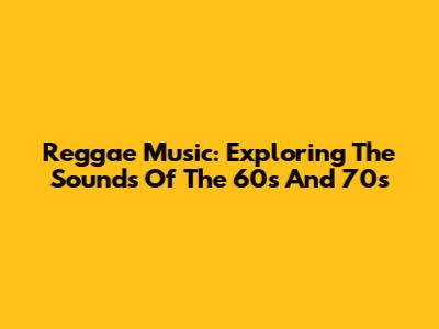 Reggae Music: Exploring The Sounds Of The 60s And 70s