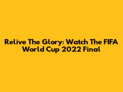 Relive The Glory: Watch The FIFA World Cup 2022 Final