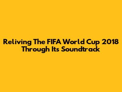 Reliving The FIFA World Cup 2018 Through Its Soundtrack