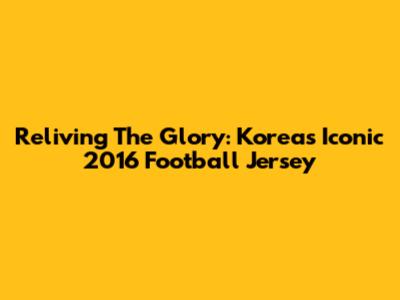 Reliving The Glory: Korea's Iconic 2016 Football Jersey