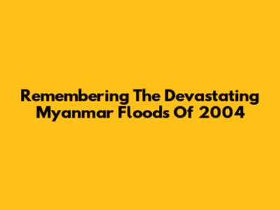 Remembering The Devastating Myanmar Floods Of 2004