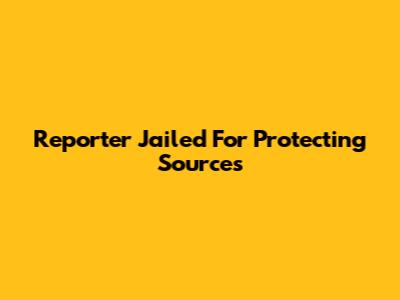 Reporter Jailed For Protecting Sources