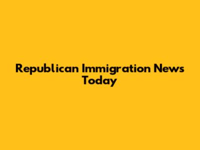 Republican Immigration News Today