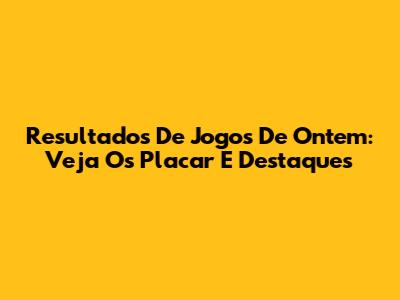 Resultados De Jogos De Ontem: Veja Os Placar E Destaques