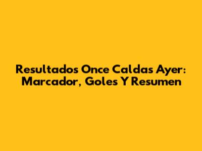 Resultados Once Caldas Ayer: Marcador, Goles Y Resumen