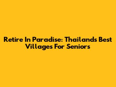 Retire In Paradise: Thailand's Best Villages For Seniors