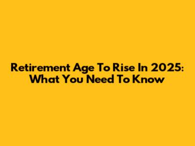 Retirement Age To Rise In 2025: What You Need To Know